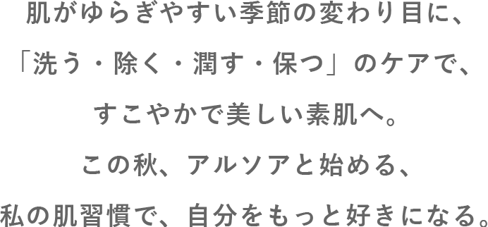 肌がゆらぎやすい季節の変わり目に、「洗う・除く・潤す・保つ」のケアで、すこやかで美しい素肌へ。この秋、アルソアと始める、私の肌習慣で、自分をもっと好きになる。