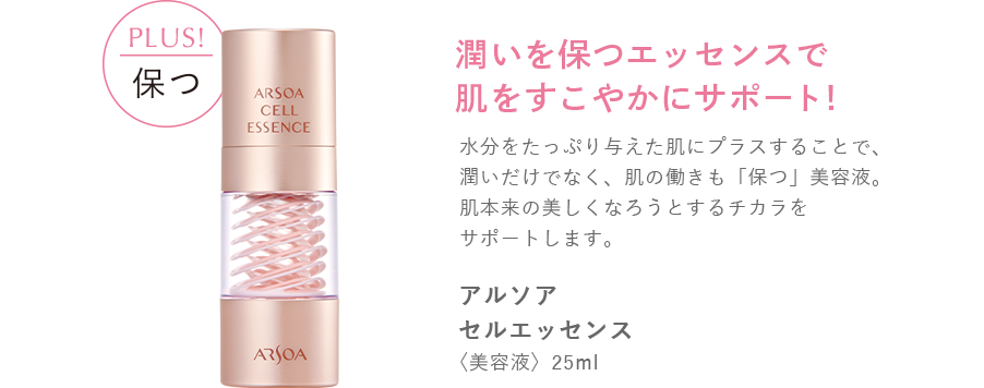 plus! 保つ　潤いを保つエッセンスで肌をすこやかにサポート！　水分をたっぷり与えた肌にプラスすることで、潤いだけでなく、肌の働きも「保つ」美容液。肌本来の美しくなろうとするチカラをサポートします。　アルソア　セルエッセンス〈美容液〉 25ml