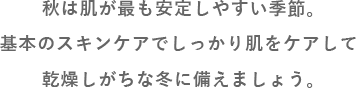秋は肌にとってスタートの季節。基本のスキンケアでしっかり肌をケアして乾燥しがちな冬に備えましょう。
