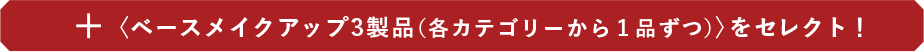 ＋〈ベースメイクアップ3製品（各カテゴリーから１品ずつ）〉をセレクト！
