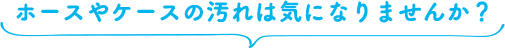 ホースやケースの汚れは気になりませんか？