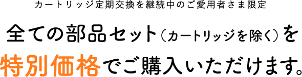 カートリッジ定期交換を継続中のご愛用者さま限定　全ての部品セット（カートリッジを除く）を特別価格でご購入いただけます。