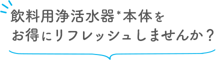 飲料用浄水器本体をお得にリフレッシュしませんか？
